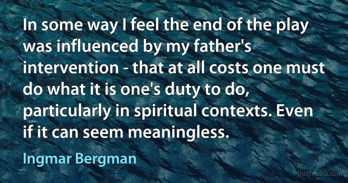 In some way I feel the end of the play was influenced by my father's intervention - that at all costs one must do what it is one's duty to do, particularly in spiritual contexts. Even if it can seem meaningless. (Ingmar Bergman)