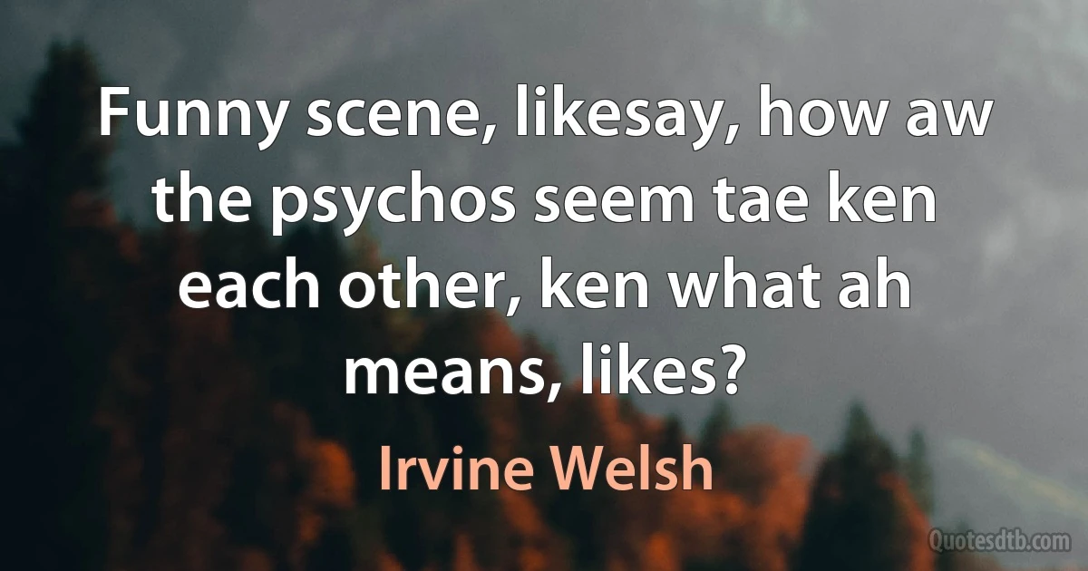 Funny scene, likesay, how aw the psychos seem tae ken each other, ken what ah means, likes? (Irvine Welsh)