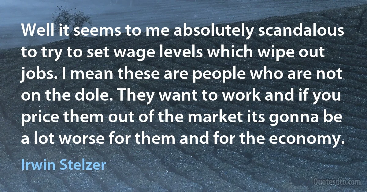 Well it seems to me absolutely scandalous to try to set wage levels which wipe out jobs. I mean these are people who are not on the dole. They want to work and if you price them out of the market its gonna be a lot worse for them and for the economy. (Irwin Stelzer)