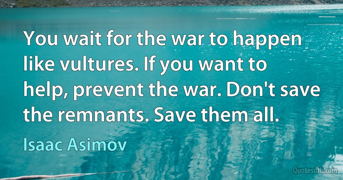 You wait for the war to happen like vultures. If you want to help, prevent the war. Don't save the remnants. Save them all. (Isaac Asimov)