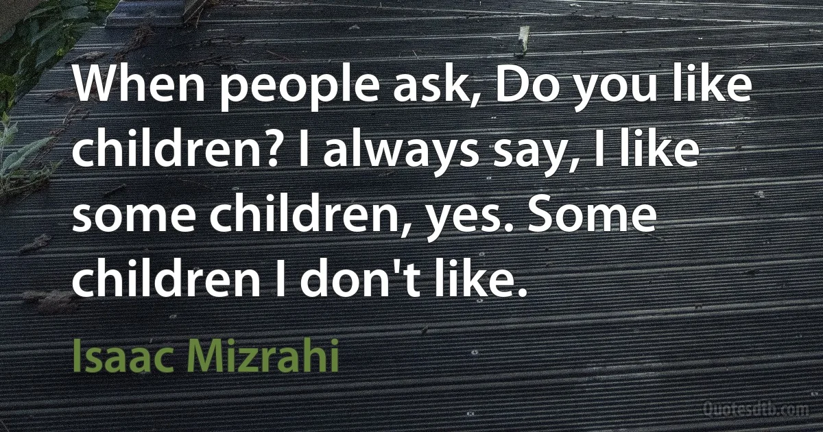 When people ask, Do you like children? I always say, I like some children, yes. Some children I don't like. (Isaac Mizrahi)