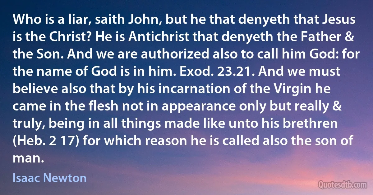 Who is a liar, saith John, but he that denyeth that Jesus is the Christ? He is Antichrist that denyeth the Father & the Son. And we are authorized also to call him God: for the name of God is in him. Exod. 23.21. And we must believe also that by his incarnation of the Virgin he came in the flesh not in appearance only but really & truly, being in all things made like unto his brethren (Heb. 2 17) for which reason he is called also the son of man. (Isaac Newton)