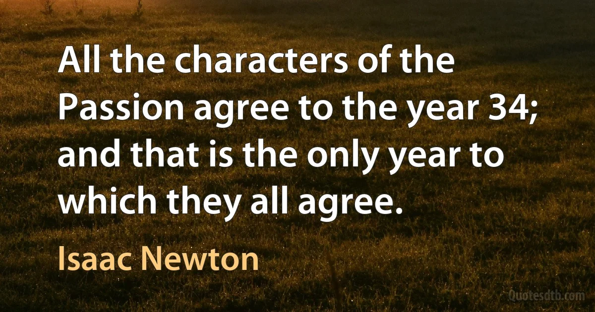 All the characters of the Passion agree to the year 34; and that is the only year to which they all agree. (Isaac Newton)