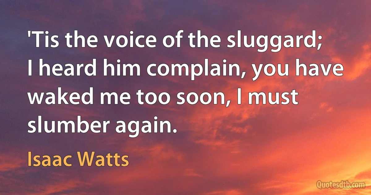 'Tis the voice of the sluggard; I heard him complain, you have waked me too soon, I must slumber again. (Isaac Watts)