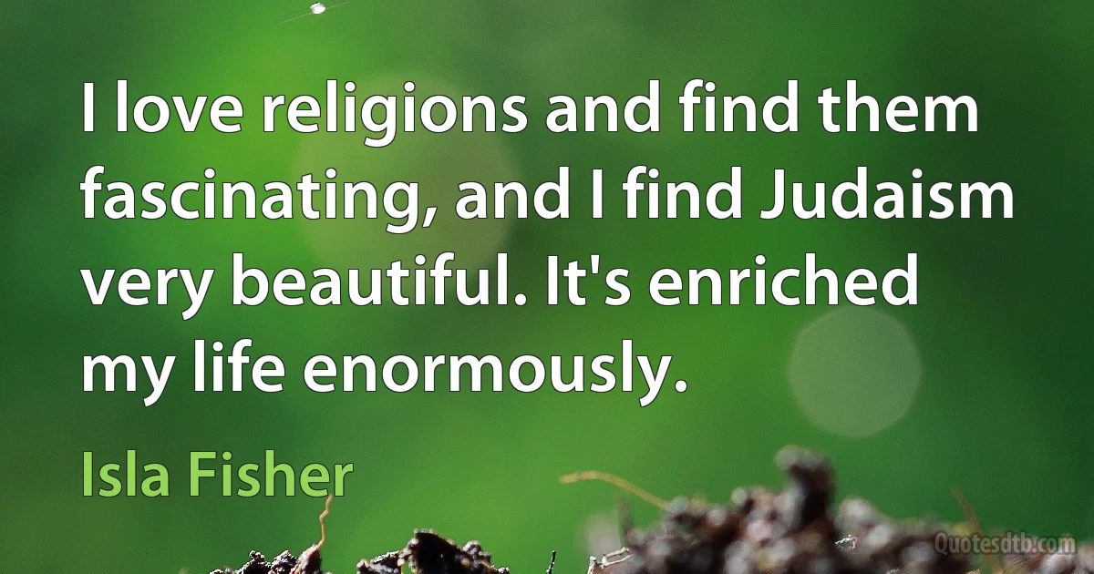 I love religions and find them fascinating, and I find Judaism very beautiful. It's enriched my life enormously. (Isla Fisher)