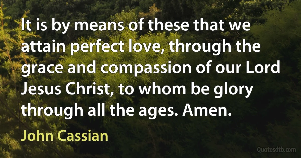 It is by means of these that we attain perfect love, through the grace and compassion of our Lord Jesus Christ, to whom be glory through all the ages. Amen. (John Cassian)