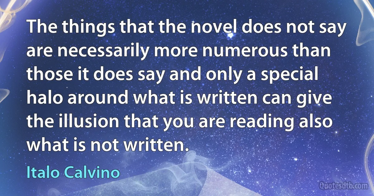 The things that the novel does not say are necessarily more numerous than those it does say and only a special halo around what is written can give the illusion that you are reading also what is not written. (Italo Calvino)