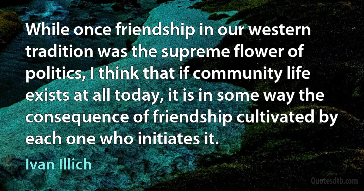 While once friendship in our western tradition was the supreme flower of politics, I think that if community life exists at all today, it is in some way the consequence of friendship cultivated by each one who initiates it. (Ivan Illich)