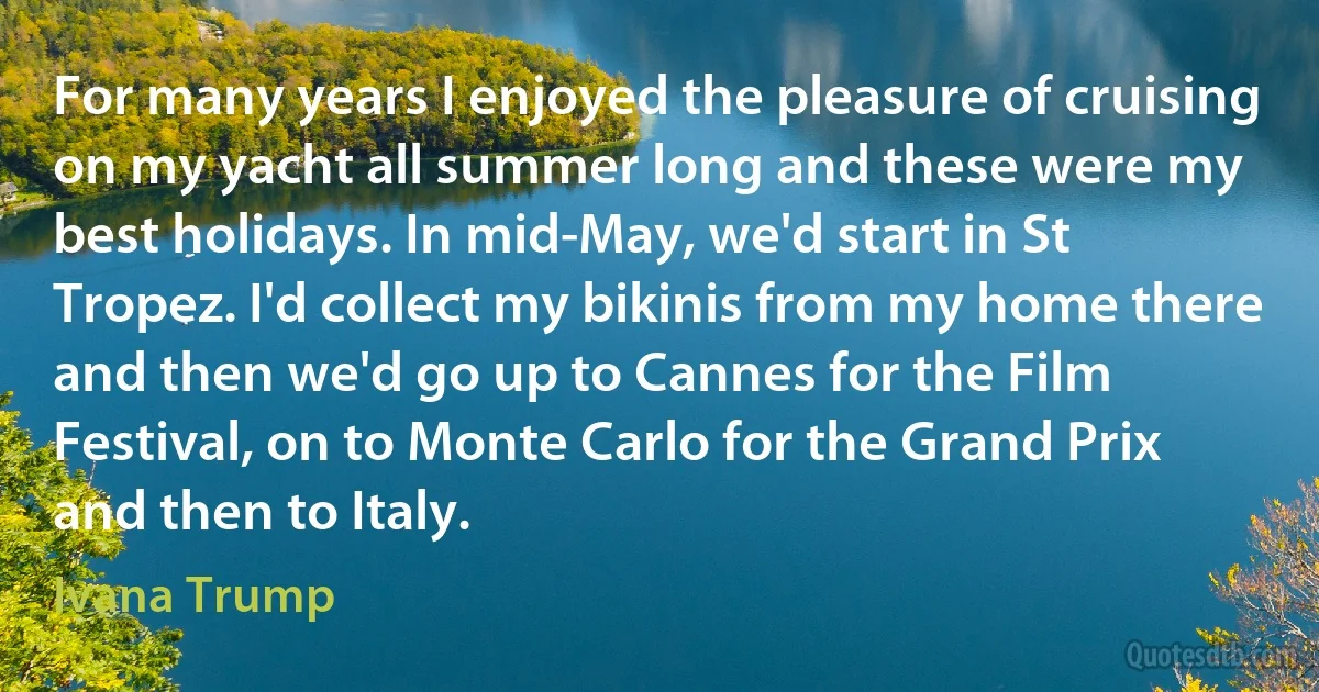 For many years I enjoyed the pleasure of cruising on my yacht all summer long and these were my best holidays. In mid-May, we'd start in St Tropez. I'd collect my bikinis from my home there and then we'd go up to Cannes for the Film Festival, on to Monte Carlo for the Grand Prix and then to Italy. (Ivana Trump)