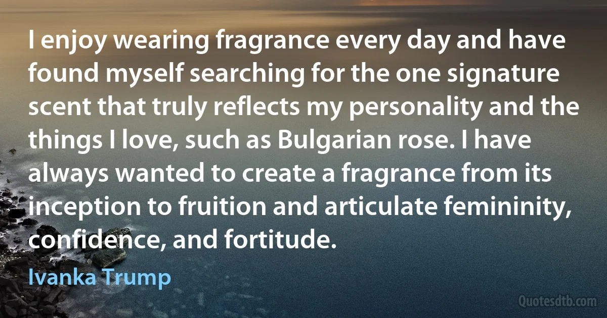 I enjoy wearing fragrance every day and have found myself searching for the one signature scent that truly reflects my personality and the things I love, such as Bulgarian rose. I have always wanted to create a fragrance from its inception to fruition and articulate femininity, confidence, and fortitude. (Ivanka Trump)