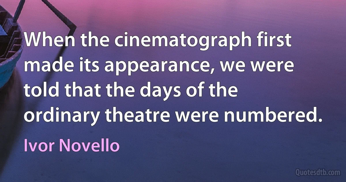 When the cinematograph first made its appearance, we were told that the days of the ordinary theatre were numbered. (Ivor Novello)