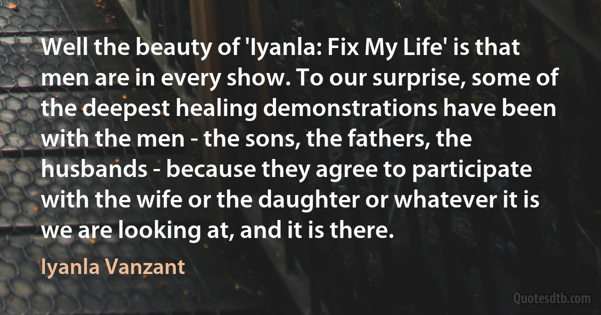 Well the beauty of 'Iyanla: Fix My Life' is that men are in every show. To our surprise, some of the deepest healing demonstrations have been with the men - the sons, the fathers, the husbands - because they agree to participate with the wife or the daughter or whatever it is we are looking at, and it is there. (Iyanla Vanzant)