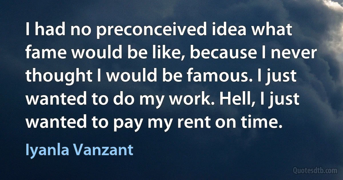 I had no preconceived idea what fame would be like, because I never thought I would be famous. I just wanted to do my work. Hell, I just wanted to pay my rent on time. (Iyanla Vanzant)