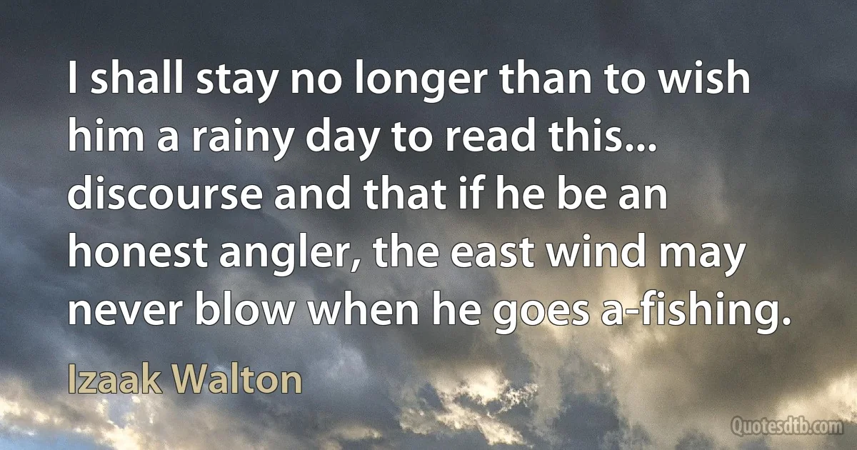 I shall stay no longer than to wish him a rainy day to read this... discourse and that if he be an honest angler, the east wind may never blow when he goes a-fishing. (Izaak Walton)