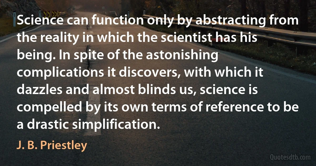 Science can function only by abstracting from the reality in which the scientist has his being. In spite of the astonishing complications it discovers, with which it dazzles and almost blinds us, science is compelled by its own terms of reference to be a drastic simplification. (J. B. Priestley)