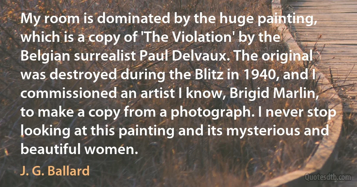 My room is dominated by the huge painting, which is a copy of 'The Violation' by the Belgian surrealist Paul Delvaux. The original was destroyed during the Blitz in 1940, and I commissioned an artist I know, Brigid Marlin, to make a copy from a photograph. I never stop looking at this painting and its mysterious and beautiful women. (J. G. Ballard)
