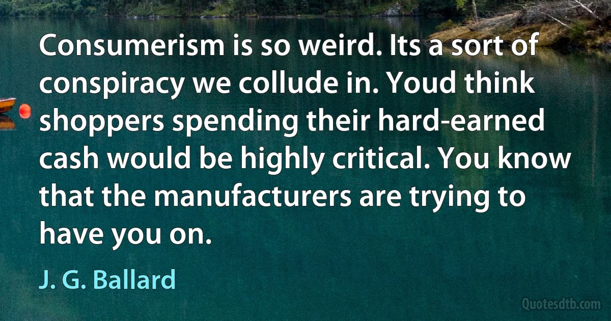 Consumerism is so weird. Its a sort of conspiracy we collude in. Youd think shoppers spending their hard-earned cash would be highly critical. You know that the manufacturers are trying to have you on. (J. G. Ballard)