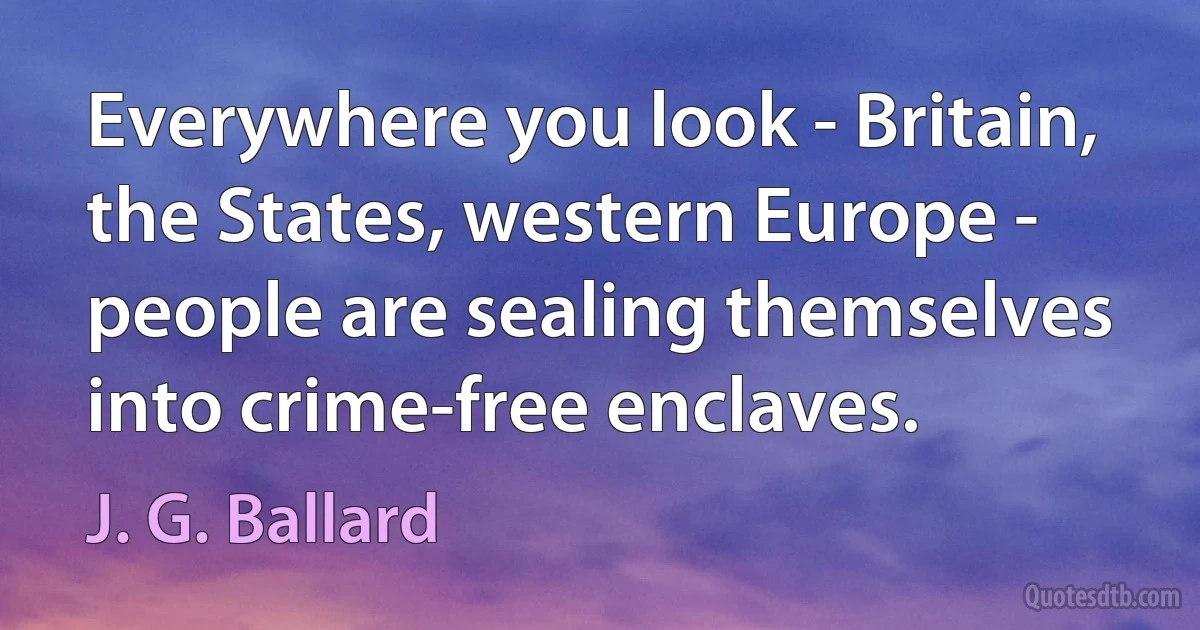 Everywhere you look - Britain, the States, western Europe - people are sealing themselves into crime-free enclaves. (J. G. Ballard)