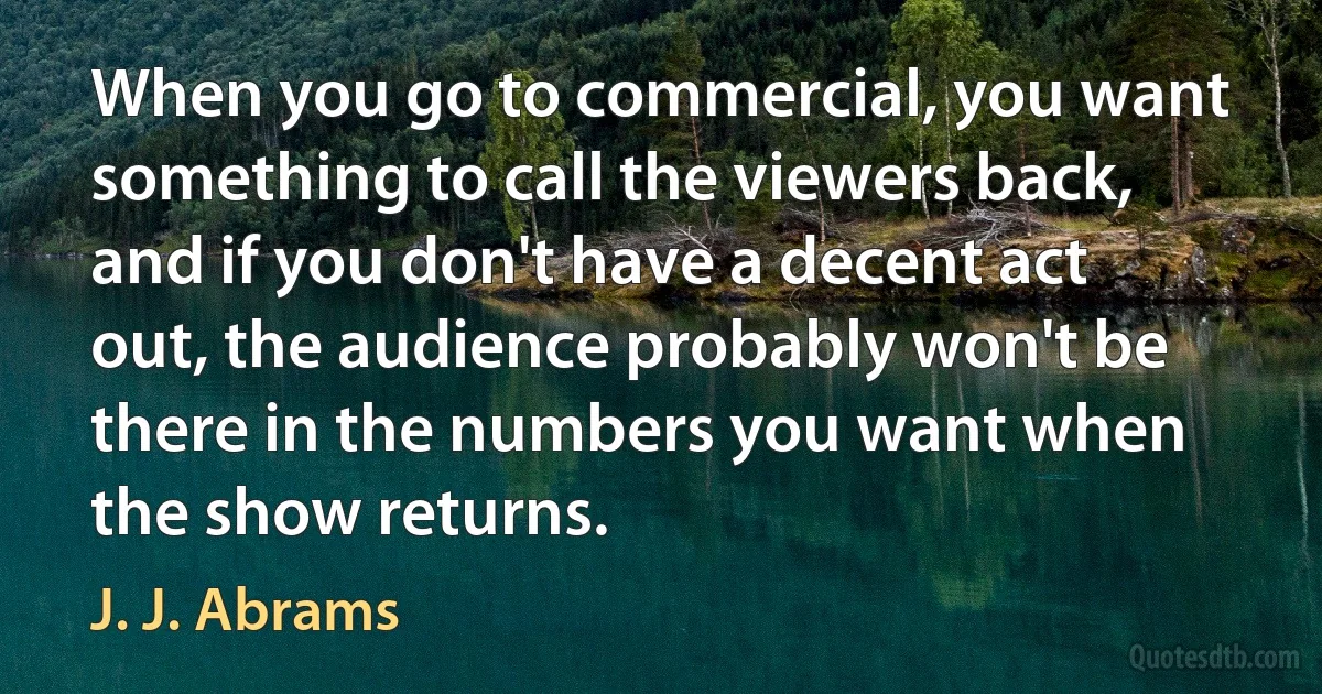 When you go to commercial, you want something to call the viewers back, and if you don't have a decent act out, the audience probably won't be there in the numbers you want when the show returns. (J. J. Abrams)