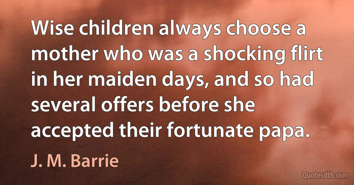 Wise children always choose a mother who was a shocking flirt in her maiden days, and so had several offers before she accepted their fortunate papa. (J. M. Barrie)