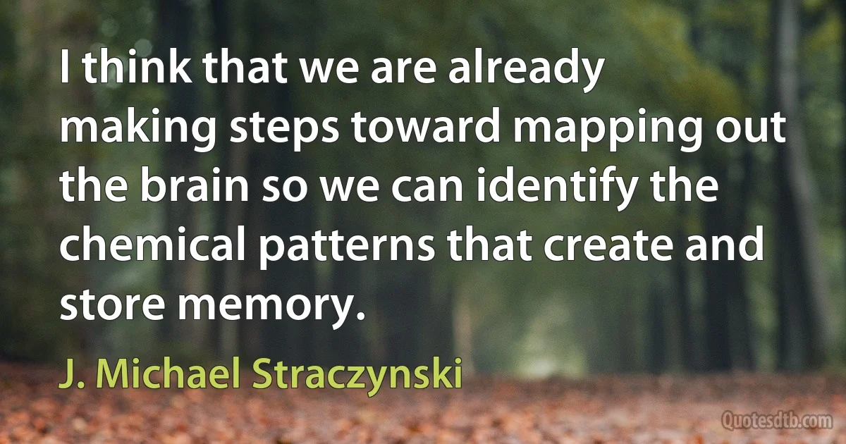 I think that we are already making steps toward mapping out the brain so we can identify the chemical patterns that create and store memory. (J. Michael Straczynski)