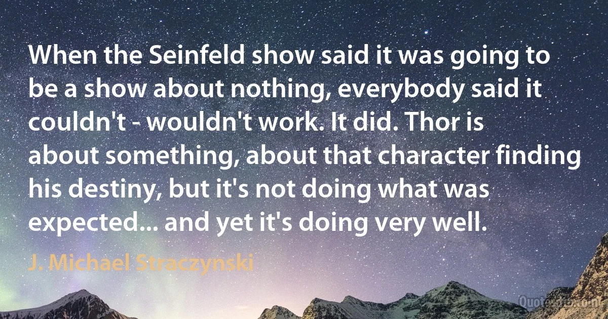 When the Seinfeld show said it was going to be a show about nothing, everybody said it couldn't - wouldn't work. It did. Thor is about something, about that character finding his destiny, but it's not doing what was expected... and yet it's doing very well. (J. Michael Straczynski)