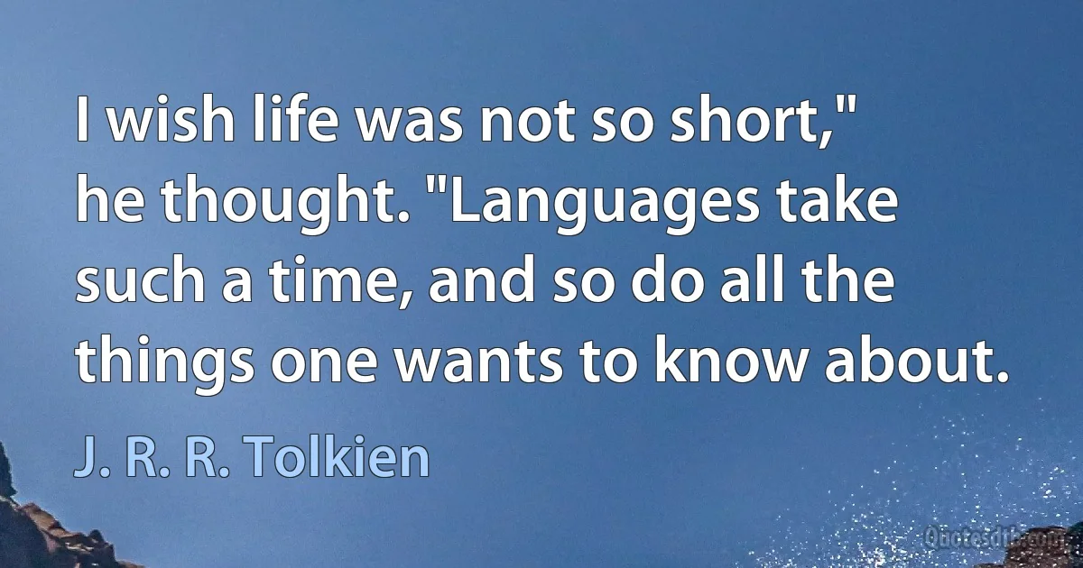 I wish life was not so short," he thought. "Languages take such a time, and so do all the things one wants to know about. (J. R. R. Tolkien)