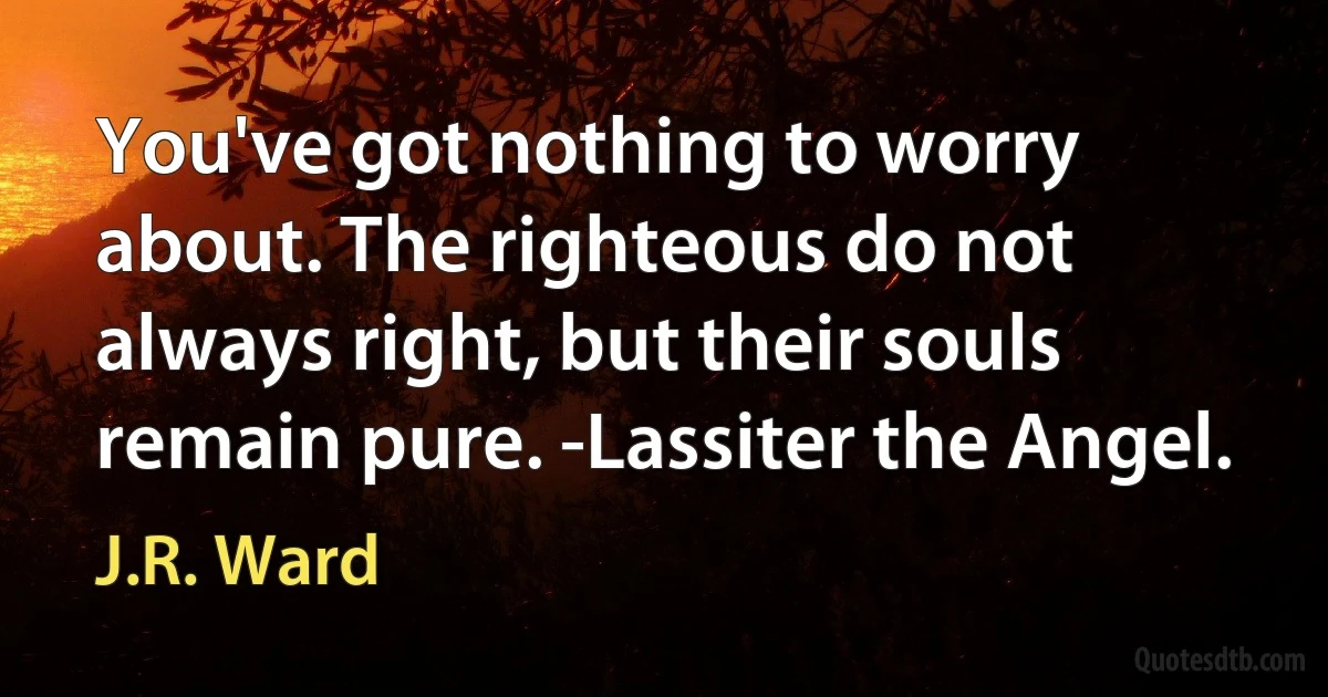 You've got nothing to worry about. The righteous do not always right, but their souls remain pure. -Lassiter the Angel. (J.R. Ward)