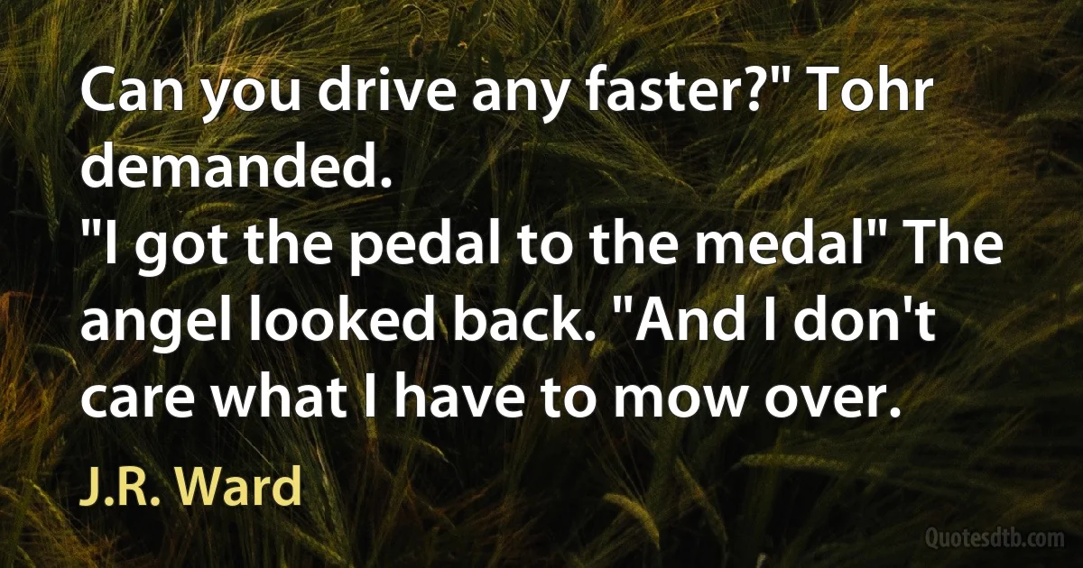 Can you drive any faster?" Tohr demanded.
"I got the pedal to the medal" The angel looked back. "And I don't care what I have to mow over. (J.R. Ward)