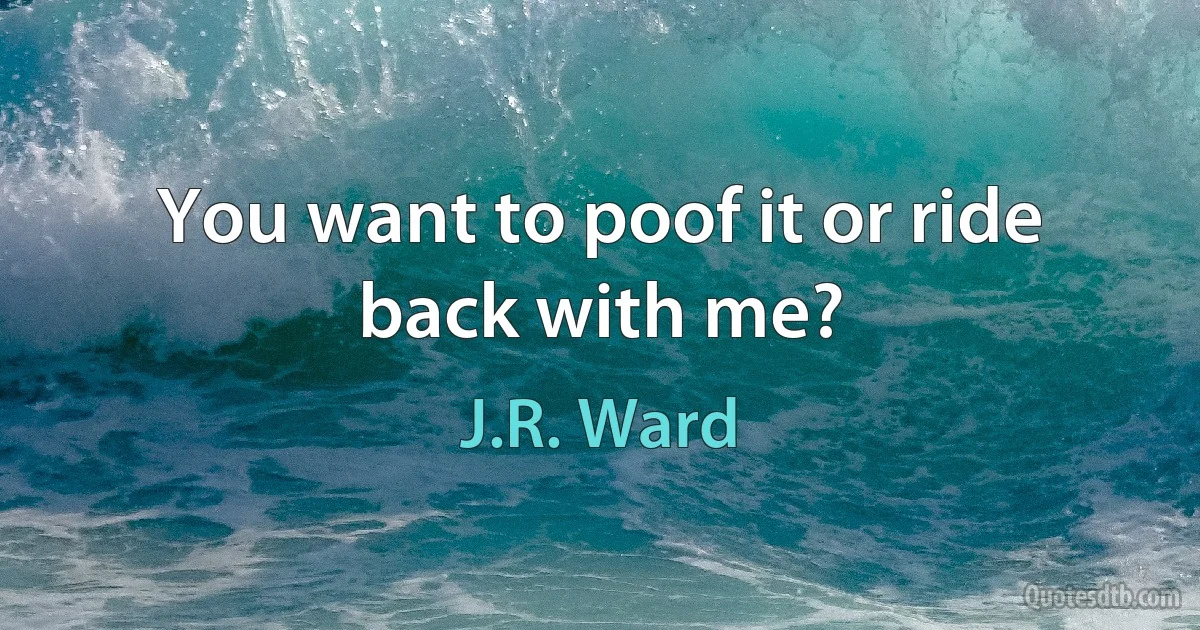 You want to poof it or ride back with me? (J.R. Ward)