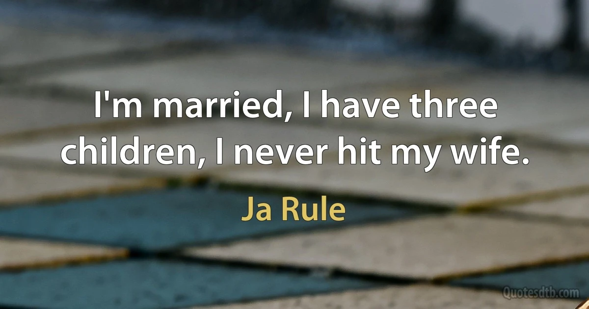 I'm married, I have three children, I never hit my wife. (Ja Rule)