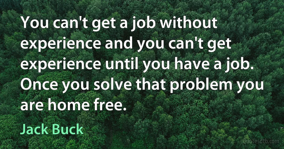 You can't get a job without experience and you can't get experience until you have a job. Once you solve that problem you are home free. (Jack Buck)