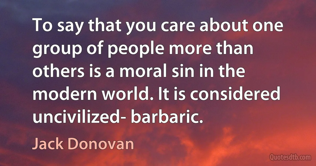 To say that you care about one group of people more than others is a moral sin in the modern world. It is considered uncivilized- barbaric. (Jack Donovan)