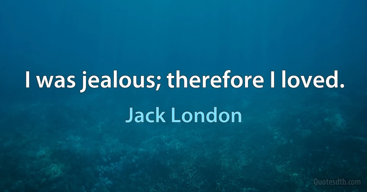 I was jealous; therefore I loved. (Jack London)