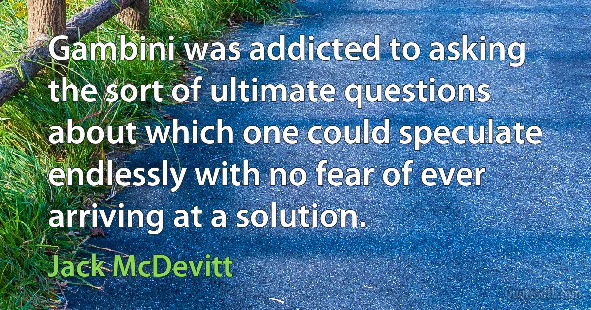 Gambini was addicted to asking the sort of ultimate questions about which one could speculate endlessly with no fear of ever arriving at a solution. (Jack McDevitt)