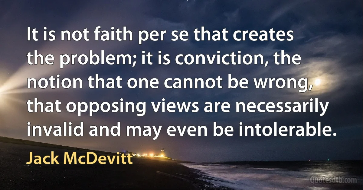 It is not faith per se that creates the problem; it is conviction, the notion that one cannot be wrong, that opposing views are necessarily invalid and may even be intolerable. (Jack McDevitt)