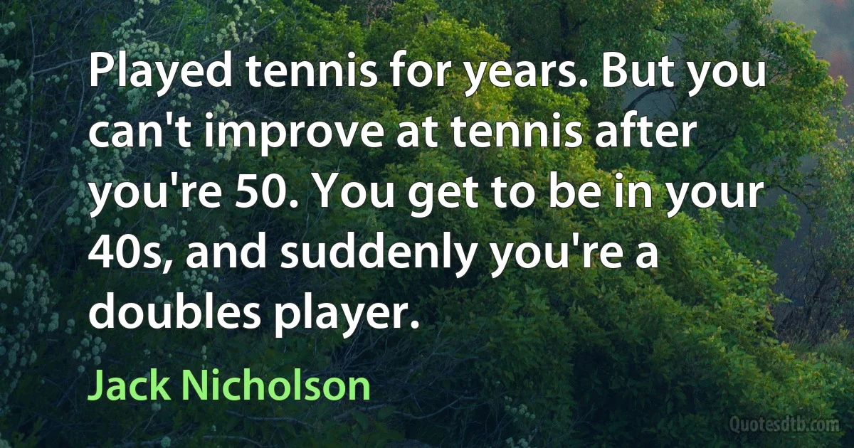 Played tennis for years. But you can't improve at tennis after you're 50. You get to be in your 40s, and suddenly you're a doubles player. (Jack Nicholson)