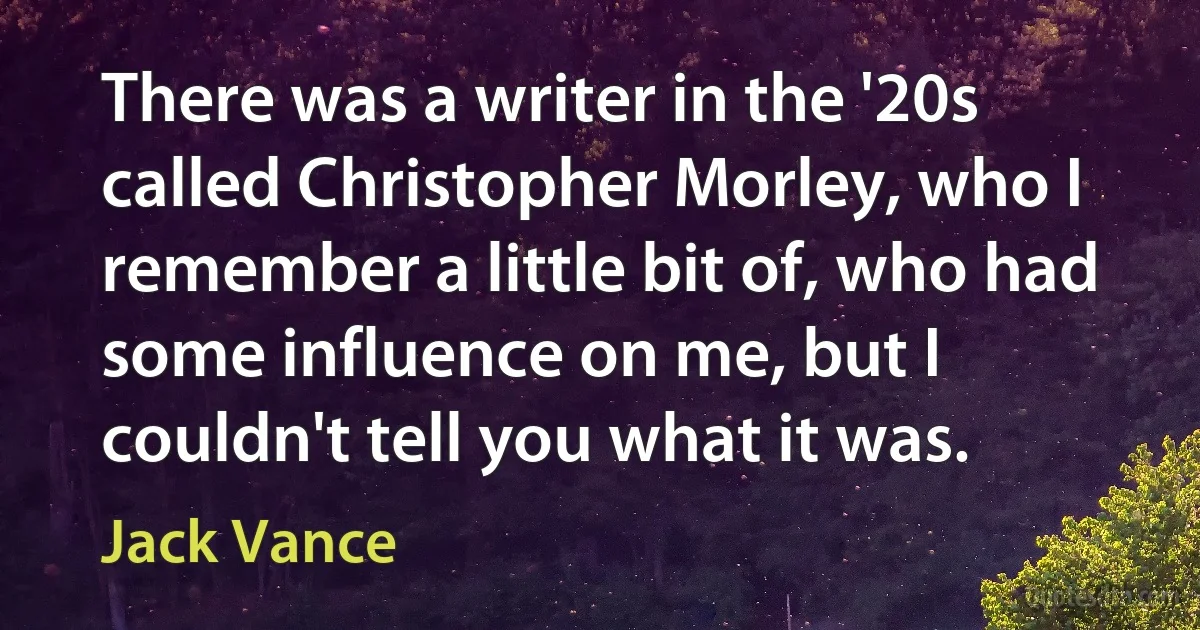 There was a writer in the '20s called Christopher Morley, who I remember a little bit of, who had some influence on me, but I couldn't tell you what it was. (Jack Vance)