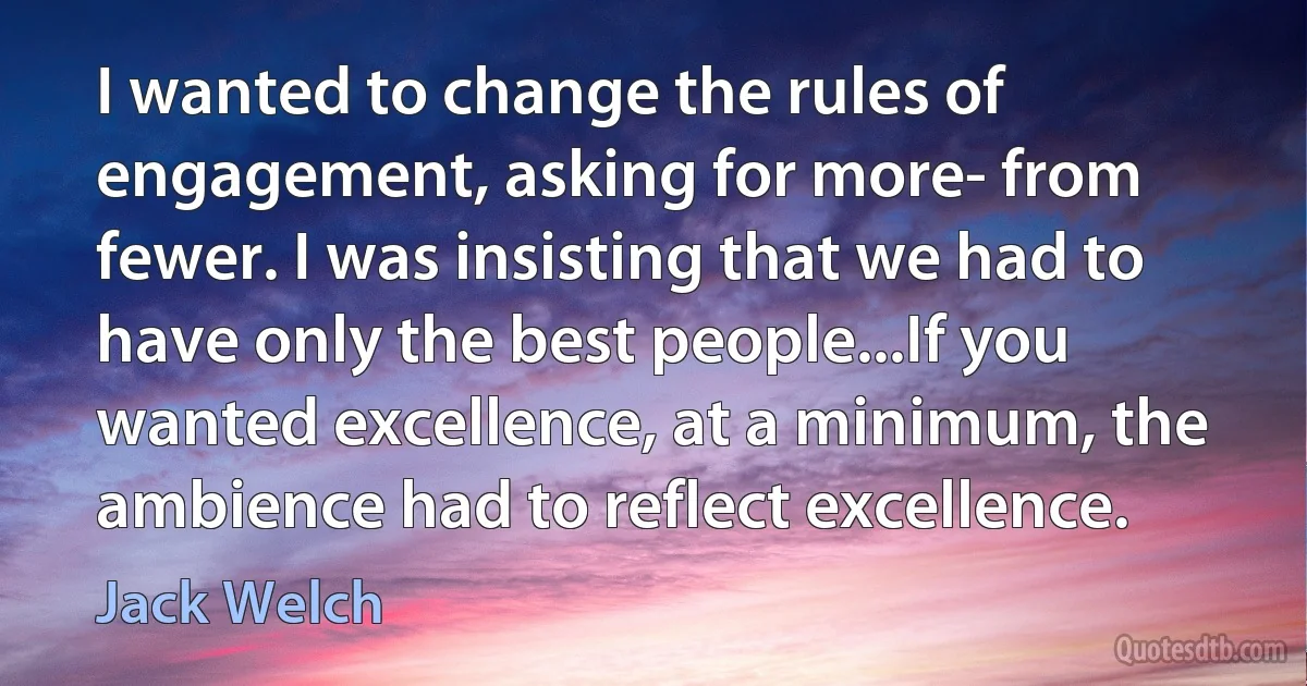 I wanted to change the rules of engagement, asking for more- from fewer. I was insisting that we had to have only the best people...If you wanted excellence, at a minimum, the ambience had to reflect excellence. (Jack Welch)