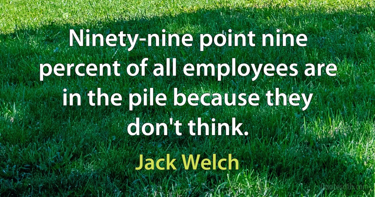 Ninety-nine point nine percent of all employees are in the pile because they don't think. (Jack Welch)