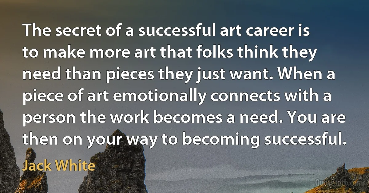 The secret of a successful art career is to make more art that folks think they need than pieces they just want. When a piece of art emotionally connects with a person the work becomes a need. You are then on your way to becoming successful. (Jack White)