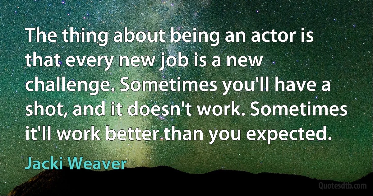 The thing about being an actor is that every new job is a new challenge. Sometimes you'll have a shot, and it doesn't work. Sometimes it'll work better than you expected. (Jacki Weaver)