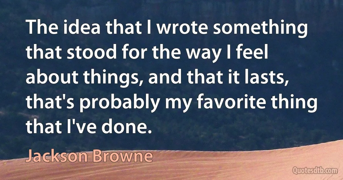 The idea that I wrote something that stood for the way I feel about things, and that it lasts, that's probably my favorite thing that I've done. (Jackson Browne)