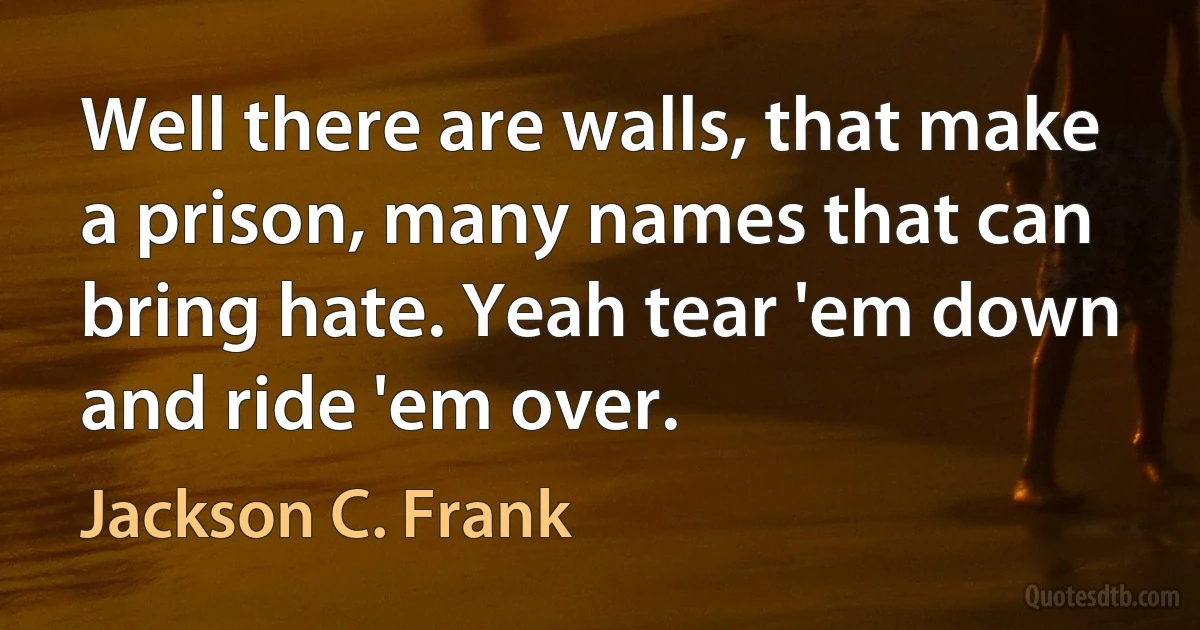 Well there are walls, that make a prison, many names that can bring hate. Yeah tear 'em down and ride 'em over. (Jackson C. Frank)