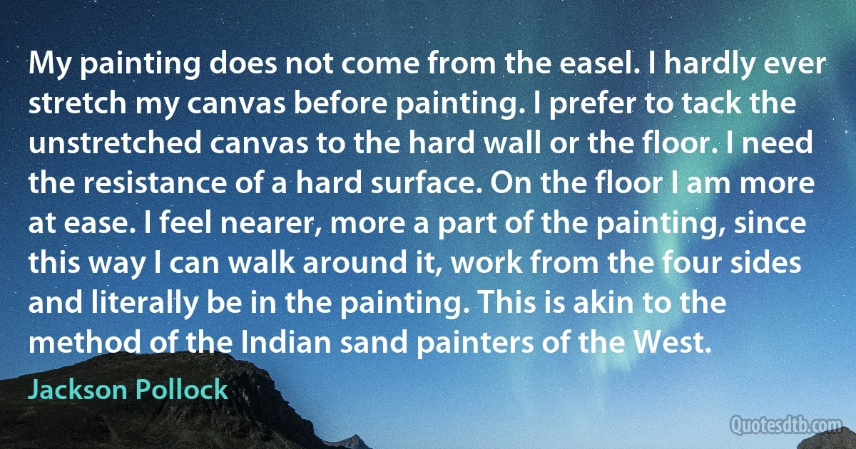 My painting does not come from the easel. I hardly ever stretch my canvas before painting. I prefer to tack the unstretched canvas to the hard wall or the floor. I need the resistance of a hard surface. On the floor I am more at ease. I feel nearer, more a part of the painting, since this way I can walk around it, work from the four sides and literally be in the painting. This is akin to the method of the Indian sand painters of the West. (Jackson Pollock)