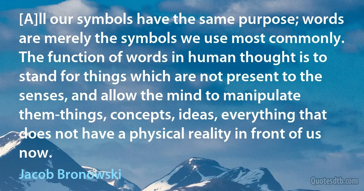 [A]ll our symbols have the same purpose; words are merely the symbols we use most commonly. The function of words in human thought is to stand for things which are not present to the senses, and allow the mind to manipulate them-things, concepts, ideas, everything that does not have a physical reality in front of us now. (Jacob Bronowski)