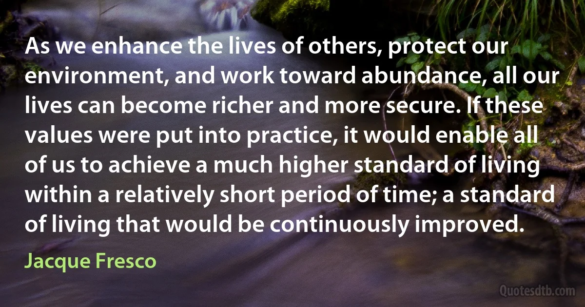 As we enhance the lives of others, protect our environment, and work toward abundance, all our lives can become richer and more secure. If these values were put into practice, it would enable all of us to achieve a much higher standard of living within a relatively short period of time; a standard of living that would be continuously improved. (Jacque Fresco)