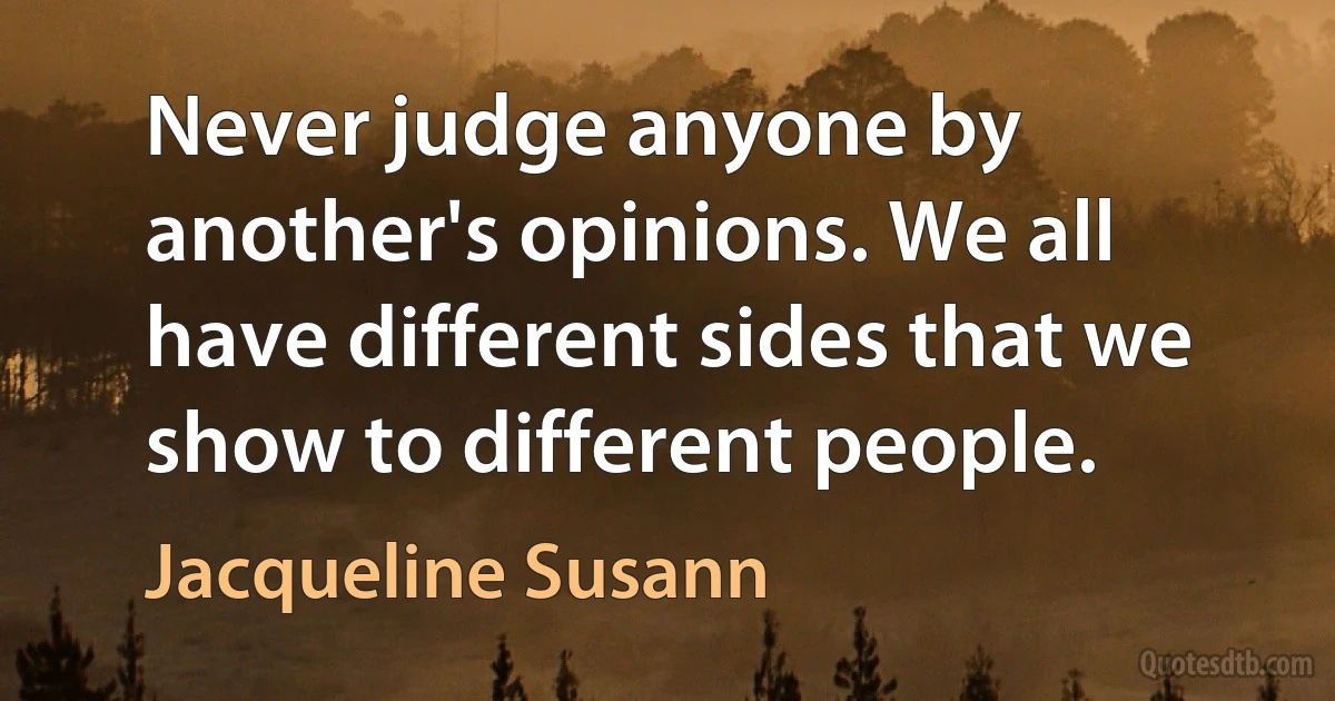 Never judge anyone by another's opinions. We all have different sides that we show to different people. (Jacqueline Susann)