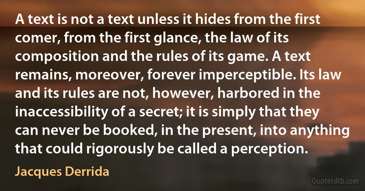 A text is not a text unless it hides from the first comer, from the first glance, the law of its composition and the rules of its game. A text remains, moreover, forever imperceptible. Its law and its rules are not, however, harbored in the inaccessibility of a secret; it is simply that they can never be booked, in the present, into anything that could rigorously be called a perception. (Jacques Derrida)