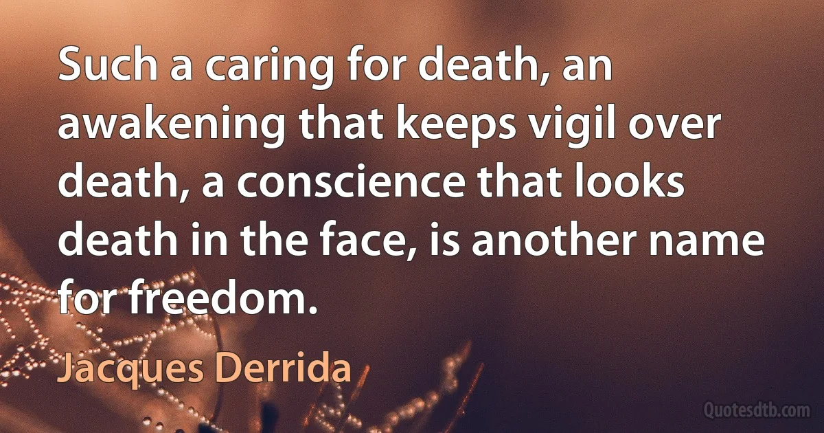 Such a caring for death, an awakening that keeps vigil over death, a conscience that looks death in the face, is another name for freedom. (Jacques Derrida)